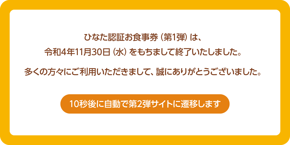 ひなた認証お食事券（第1弾）は、令和4年11月30日（水）をもちまして終了いたしました。多くの方々にご利用いただきまして、誠にありがとうございました。10秒後に自動で第2弾サイトに遷移します